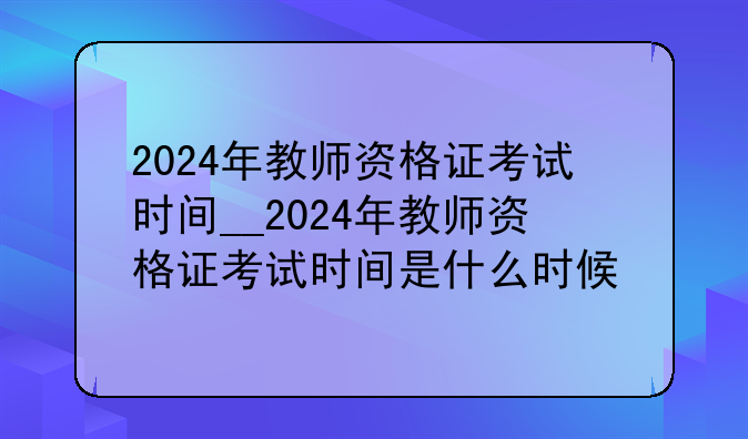 2024年教师资格证考试时间__2024年教师资格证考试时间是什么时候