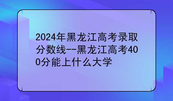 2024年黑龙江高考录取分数线--黑龙江高考400分能上什么大学