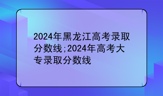 2024年黑龙江高考录取分数线;2024年高考大专录取分数线