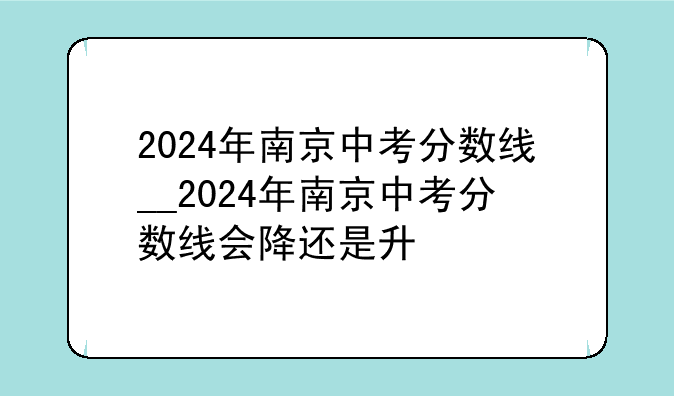 2024年南京中考分数线__2024年南京中考分数线会降还是升