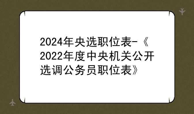 2024年央选职位表-《2022年度中央机关公开选调公务员职位表》