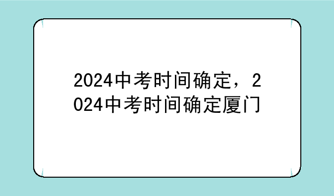 2024中考时间确定，2024中考时间确定厦门