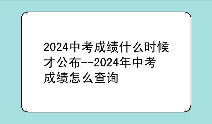 2024中考成绩什么时候才公布--2024年中考成绩怎么查询