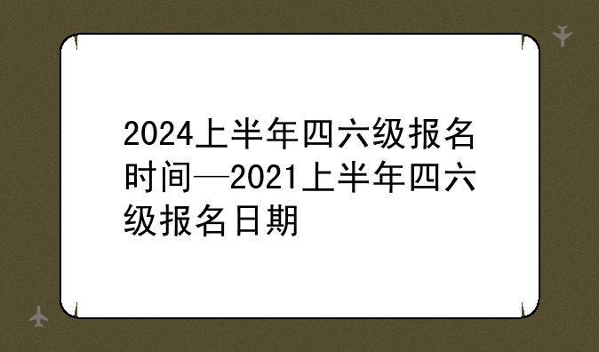 2024上半年四六级报名时间—2021上半年四六级报名日期