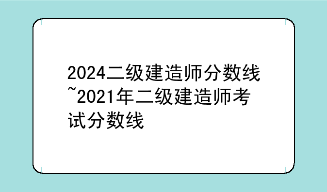 2024二级建造师分数线~2021年二级建造师考试分数线