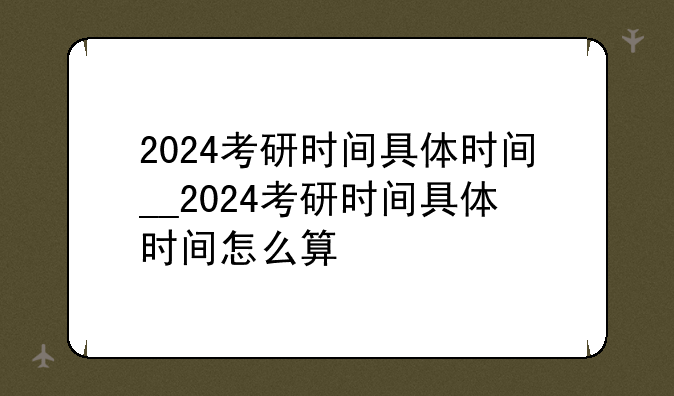 2024考研时间具体时间__2024考研时间具体时间怎么算