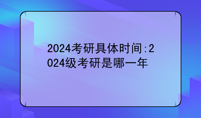 2024考研具体时间:2024级考研是哪一年