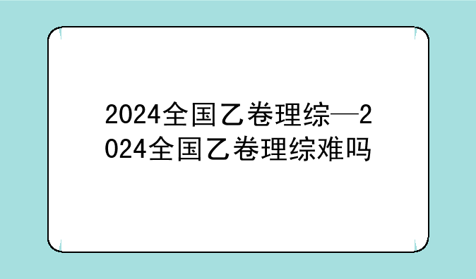 2024全国乙卷理综—2024全国乙卷理综难吗