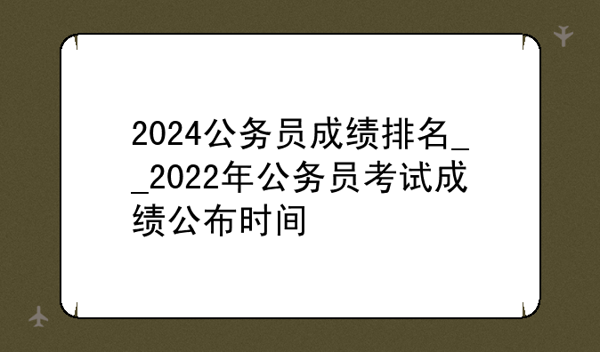 2024公务员成绩排名__2022年公务员考试成绩公布时间