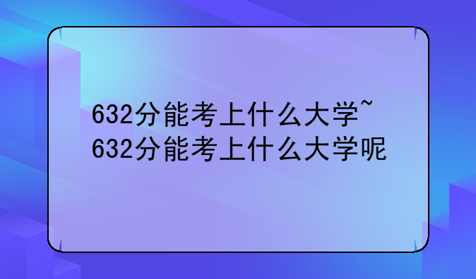 632分能考上什么大学~632分能考上什么大学呢