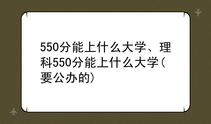 550分能上什么大学、理科550分能上什么大学(要公办的)