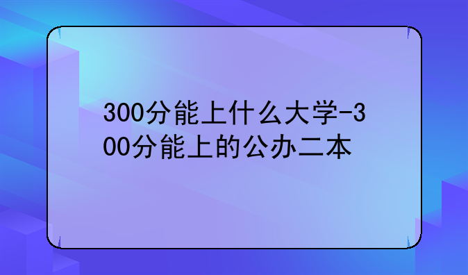 300分能上什么大学-300分能上的公办二本