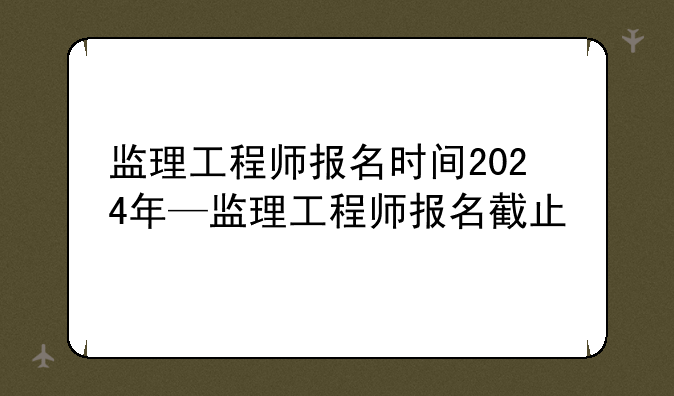 监理工程师报名时间2024年—监理工程师报名截止