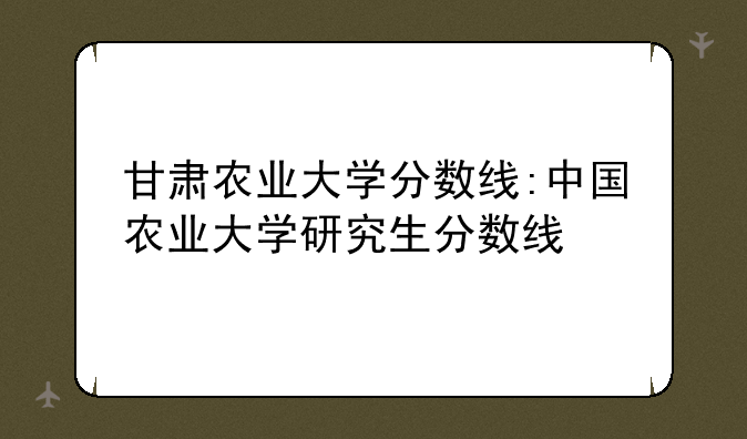 甘肃农业大学分数线:中国农业大学研究生分数线