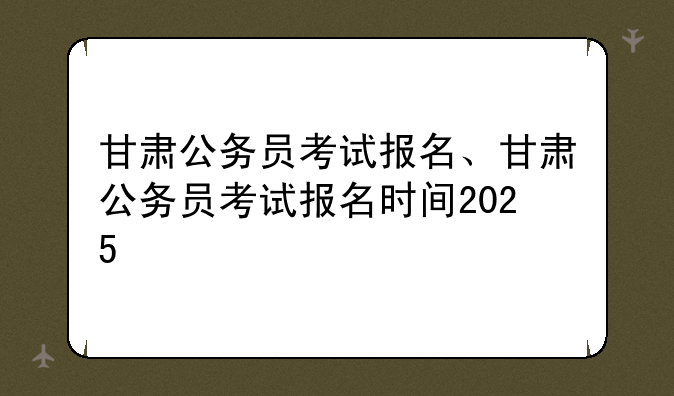甘肃公务员考试报名、甘肃公务员考试报名时间2025