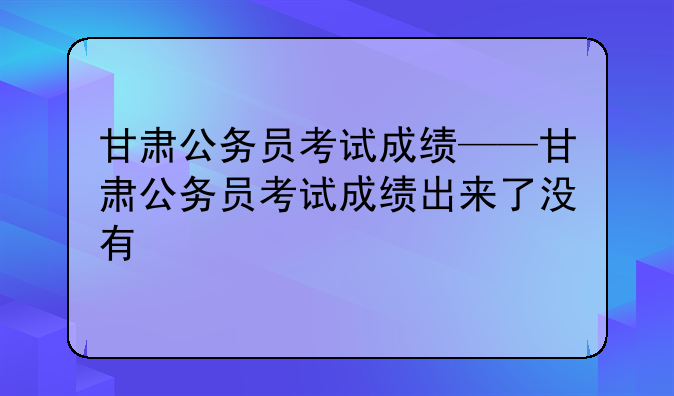 甘肃公务员考试成绩——甘肃公务员考试成绩出来了没有