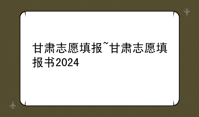 甘肃志愿填报~甘肃志愿填报书2024