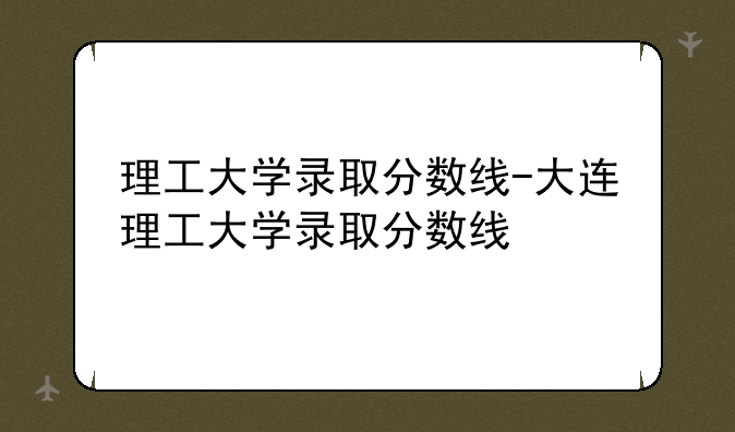 理工大学录取分数线-大连理工大学录取分数线