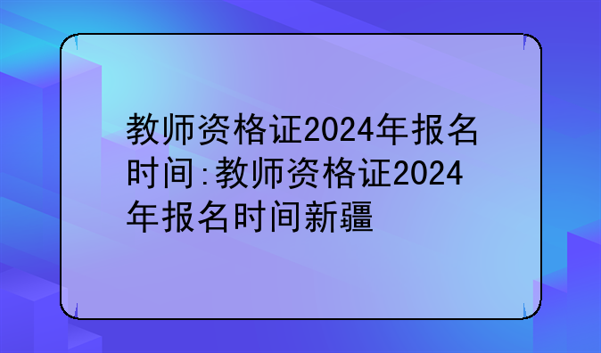 教师资格证2024年报名时间:教师资格证2024年报名时间新疆