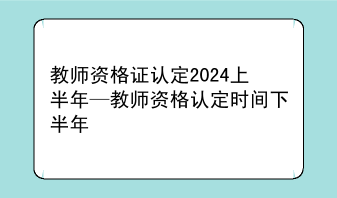 教师资格证认定2024上半年—教师资格认定时间下半年