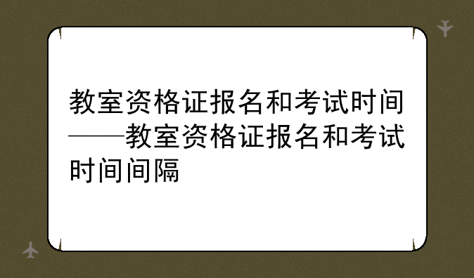 教室资格证报名和考试时间——教室资格证报名和考试时间间隔
