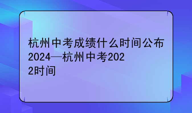 杭州中考成绩什么时间公布2024—杭州中考2022时间