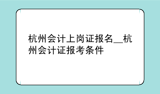 杭州会计上岗证报名__杭州会计证报考条件