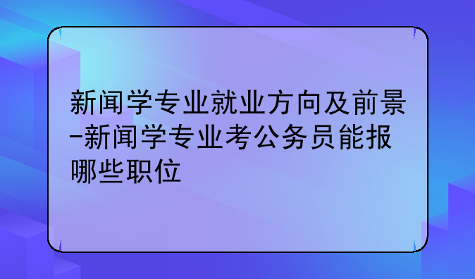 新闻学专业就业方向及前景-新闻学专业考公务员能报哪些职位