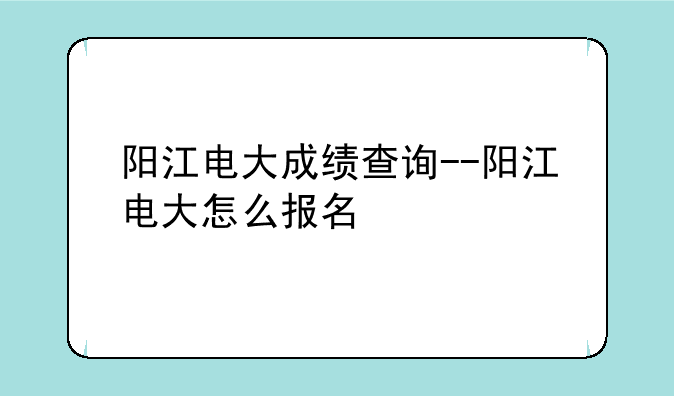 阳江电大成绩查询--阳江电大怎么报名