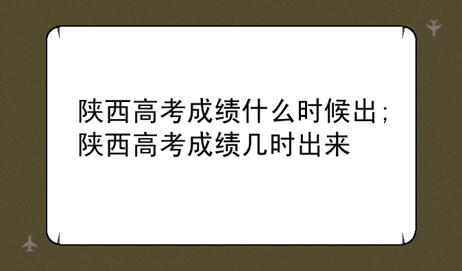 陕西高考成绩什么时候出;陕西高考成绩几时出来