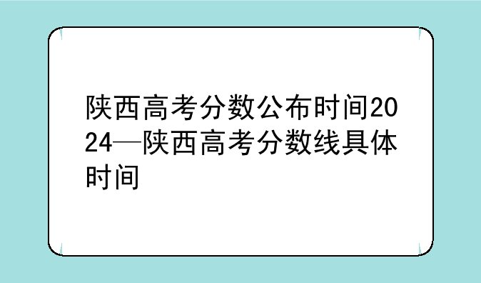陕西高考分数公布时间2024—陕西高考分数线具体时间