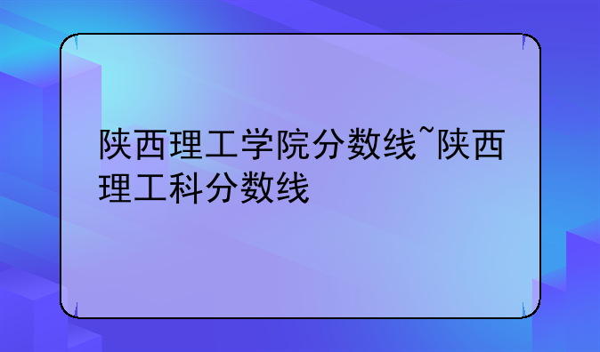 陕西理工学院分数线~陕西理工科分数线