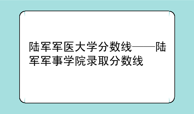 陆军军医大学分数线——陆军军事学院录取分数线