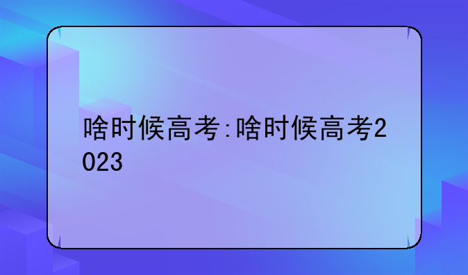 啥时候高考:啥时候高考2023