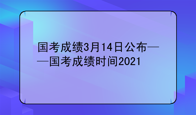 国考成绩3月14日公布——国考成绩时间2021