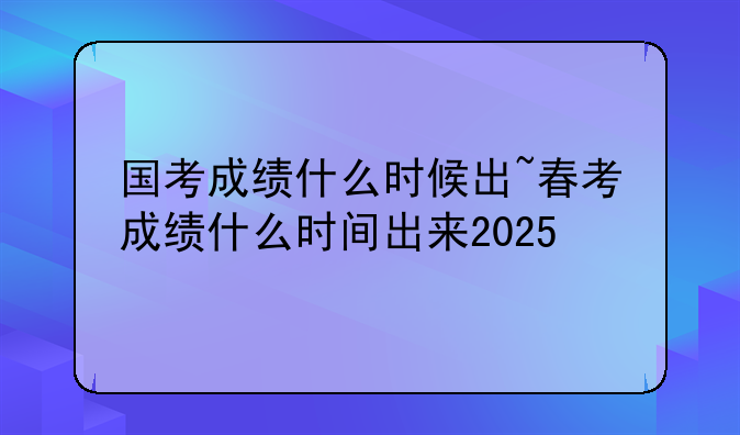 国考成绩什么时候出~春考成绩什么时间出来2025
