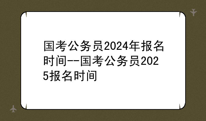 国考公务员2024年报名时间--国考公务员2025报名时间