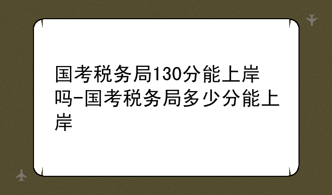 国考税务局130分能上岸吗-国考税务局多少分能上岸