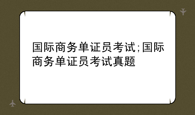 国际商务单证员考试;国际商务单证员考试真题