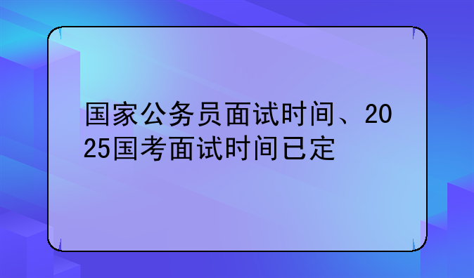 国家公务员面试时间、2025国考面试时间已定