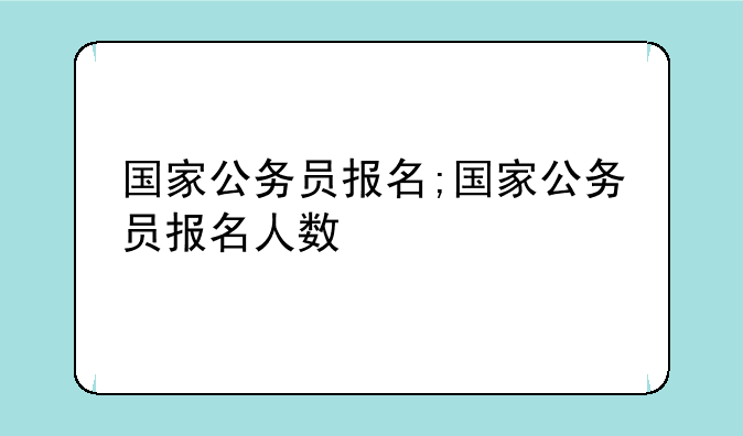 国家公务员报名;国家公务员报名人数