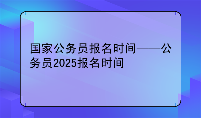 国家公务员报名时间——公务员2025报名时间