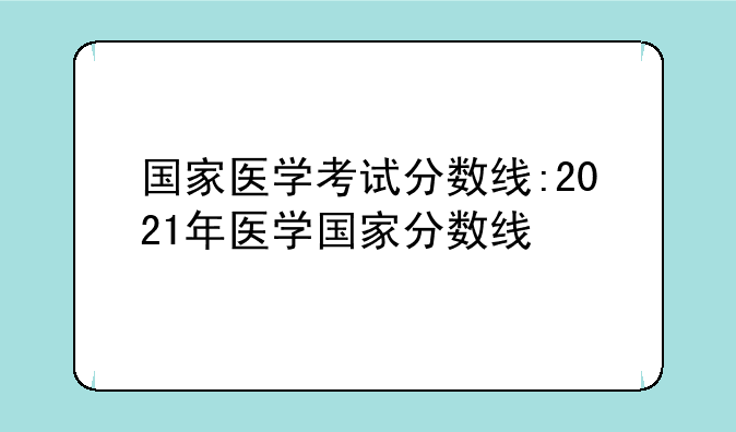 国家医学考试分数线:2021年医学国家分数线