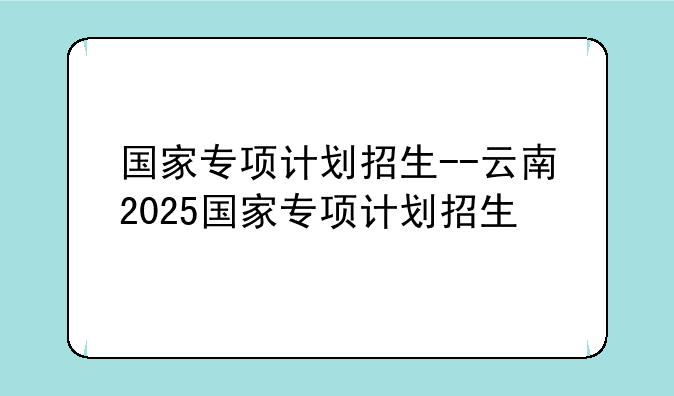 国家专项计划招生--云南2025国家专项计划招生
