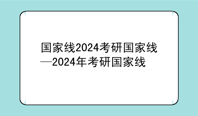 国家线2024考研国家线—2024年考研国家线