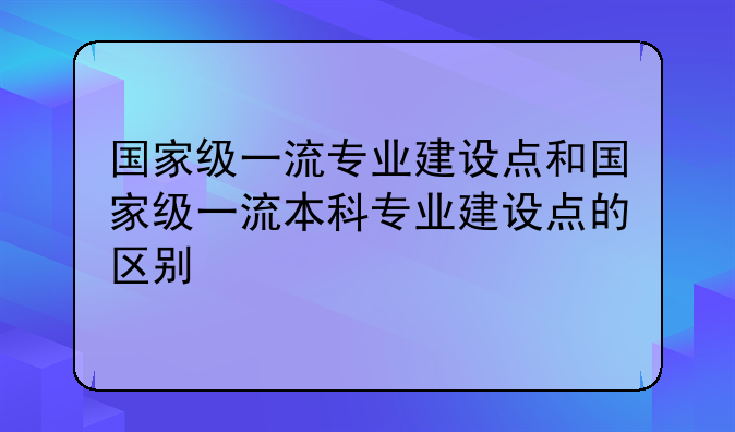 国家级一流专业建设点和国家级一流本科专业建设点的区别