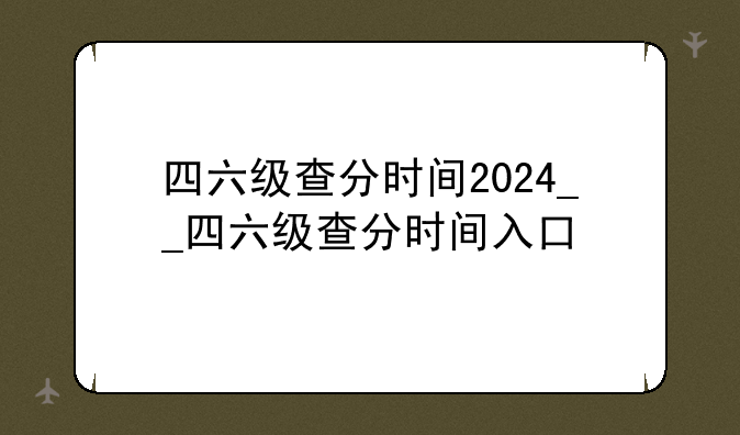 四六级查分时间2024__四六级查分时间入口