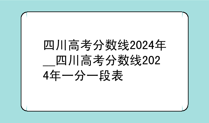 四川高考分数线2024年__四川高考分数线2024年一分一段表