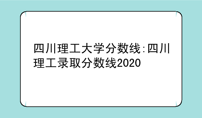 四川理工大学分数线:四川理工录取分数线2020