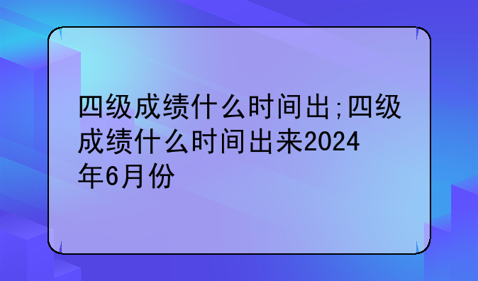四级成绩什么时间出;四级成绩什么时间出来2024年6月份